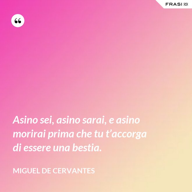 Asino sei, asino sarai, e asino morirai prima che tu t’accorga di essere una bestia. - Miguel de Cervantes