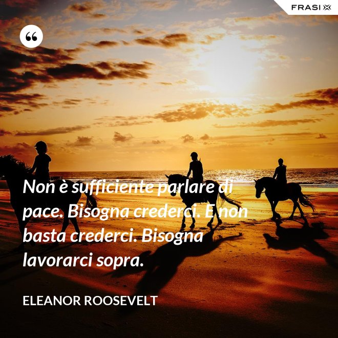 Non è sufficiente parlare di pace. Bisogna crederci. E non basta crederci. Bisogna lavorarci sopra. - Eleanor Roosevelt