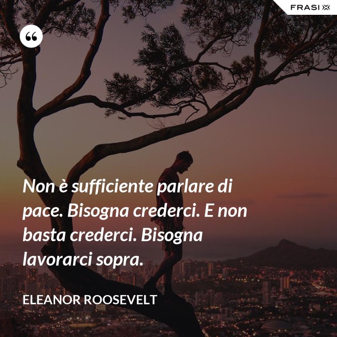 Non è sufficiente parlare di pace. Bisogna crederci. E non basta crederci. Bisogna lavorarci sopra. - Eleanor Roosevelt