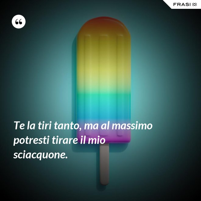 Te la tiri tanto, ma al massimo potresti tirare il mio sciacquone. - Anonimo