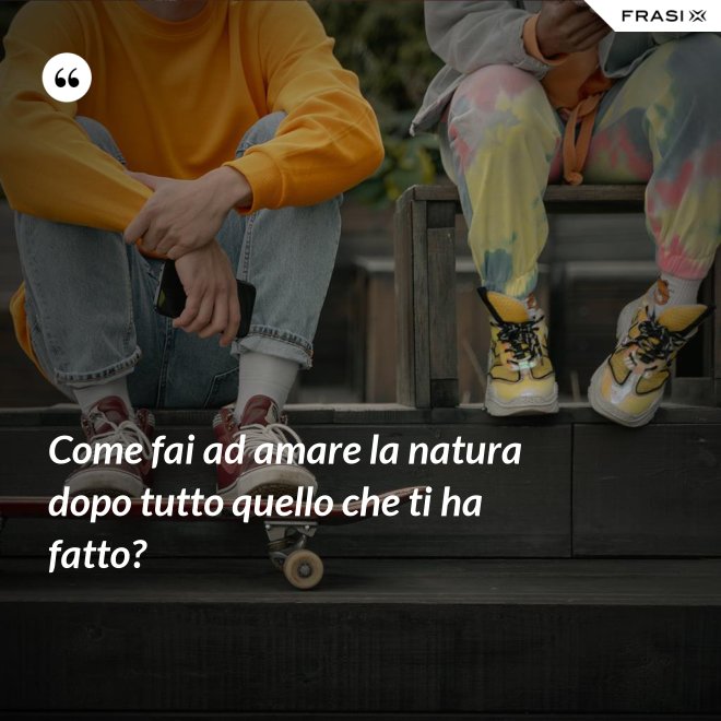 Come fai ad amare la natura dopo tutto quello che ti ha fatto? - Anonimo