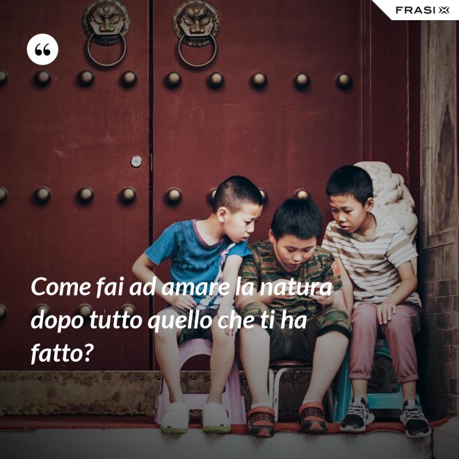 Come fai ad amare la natura dopo tutto quello che ti ha fatto? - Anonimo