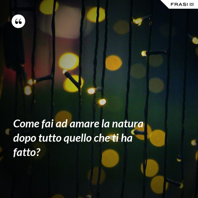 Come fai ad amare la natura dopo tutto quello che ti ha fatto? - Anonimo