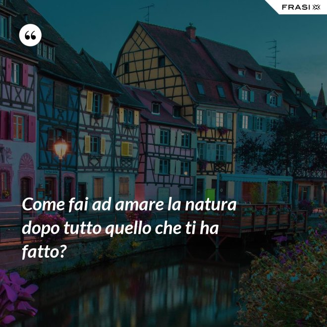 Come fai ad amare la natura dopo tutto quello che ti ha fatto? - Anonimo