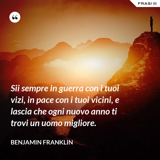 Sii sempre in guerra con i tuoi vizi, in pace con i tuoi vicini, e lascia che ogni nuovo anno ti trovi un uomo migliore. - Benjamin Franklin
