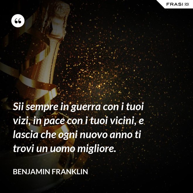 Sii sempre in guerra con i tuoi vizi, in pace con i tuoi vicini, e lascia che ogni nuovo anno ti trovi un uomo migliore. - Benjamin Franklin