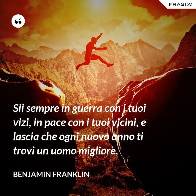 Sii sempre in guerra con i tuoi vizi, in pace con i tuoi vicini, e lascia che ogni nuovo anno ti trovi un uomo migliore. - Benjamin Franklin