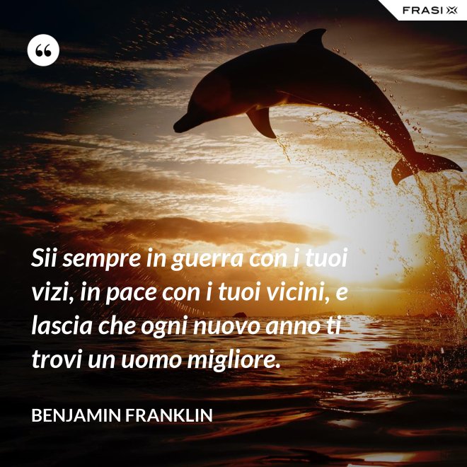 Sii sempre in guerra con i tuoi vizi, in pace con i tuoi vicini, e lascia che ogni nuovo anno ti trovi un uomo migliore. - Benjamin Franklin