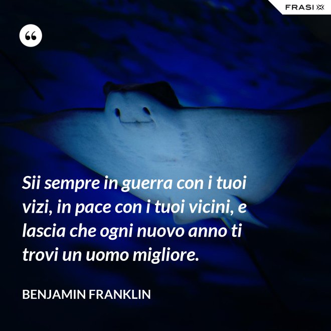 Sii sempre in guerra con i tuoi vizi, in pace con i tuoi vicini, e lascia che ogni nuovo anno ti trovi un uomo migliore. - Benjamin Franklin