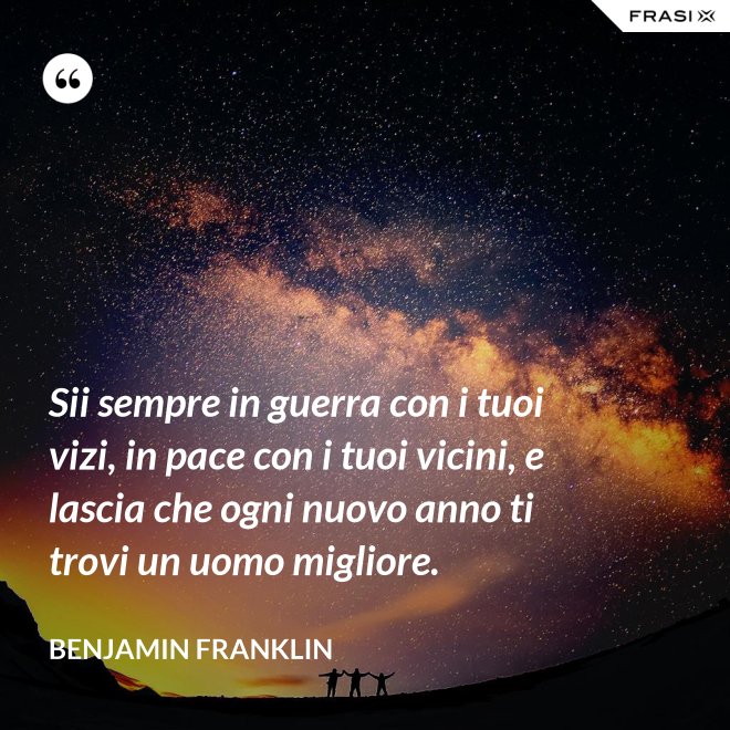 Sii sempre in guerra con i tuoi vizi, in pace con i tuoi vicini, e lascia che ogni nuovo anno ti trovi un uomo migliore. - Benjamin Franklin