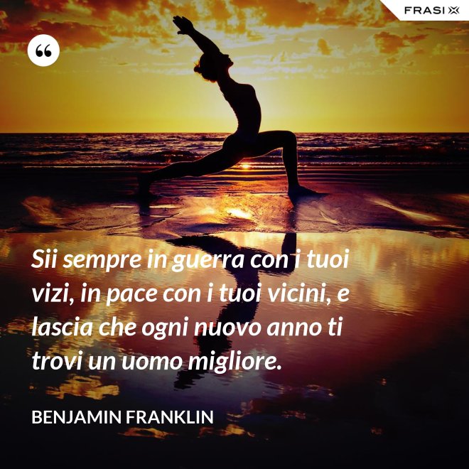 Sii sempre in guerra con i tuoi vizi, in pace con i tuoi vicini, e lascia che ogni nuovo anno ti trovi un uomo migliore. - Benjamin Franklin