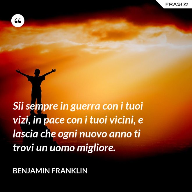 Sii sempre in guerra con i tuoi vizi, in pace con i tuoi vicini, e lascia che ogni nuovo anno ti trovi un uomo migliore. - Benjamin Franklin