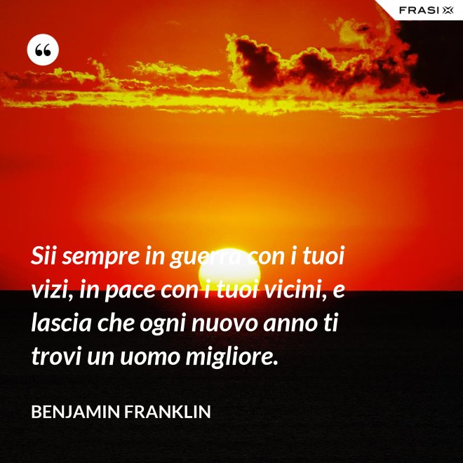 Sii sempre in guerra con i tuoi vizi, in pace con i tuoi vicini, e lascia che ogni nuovo anno ti trovi un uomo migliore. - Benjamin Franklin