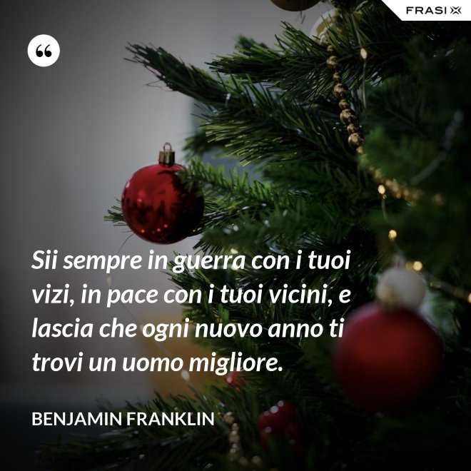 Sii sempre in guerra con i tuoi vizi, in pace con i tuoi vicini, e lascia che ogni nuovo anno ti trovi un uomo migliore. - Benjamin Franklin