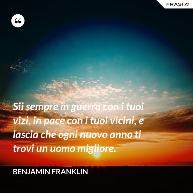 Sii sempre in guerra con i tuoi vizi, in pace con i tuoi vicini, e lascia che ogni nuovo anno ti trovi un uomo migliore. - Benjamin Franklin