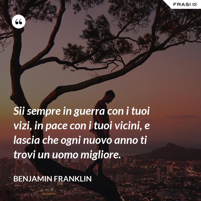 Sii sempre in guerra con i tuoi vizi, in pace con i tuoi vicini, e lascia che ogni nuovo anno ti trovi un uomo migliore. - Benjamin Franklin