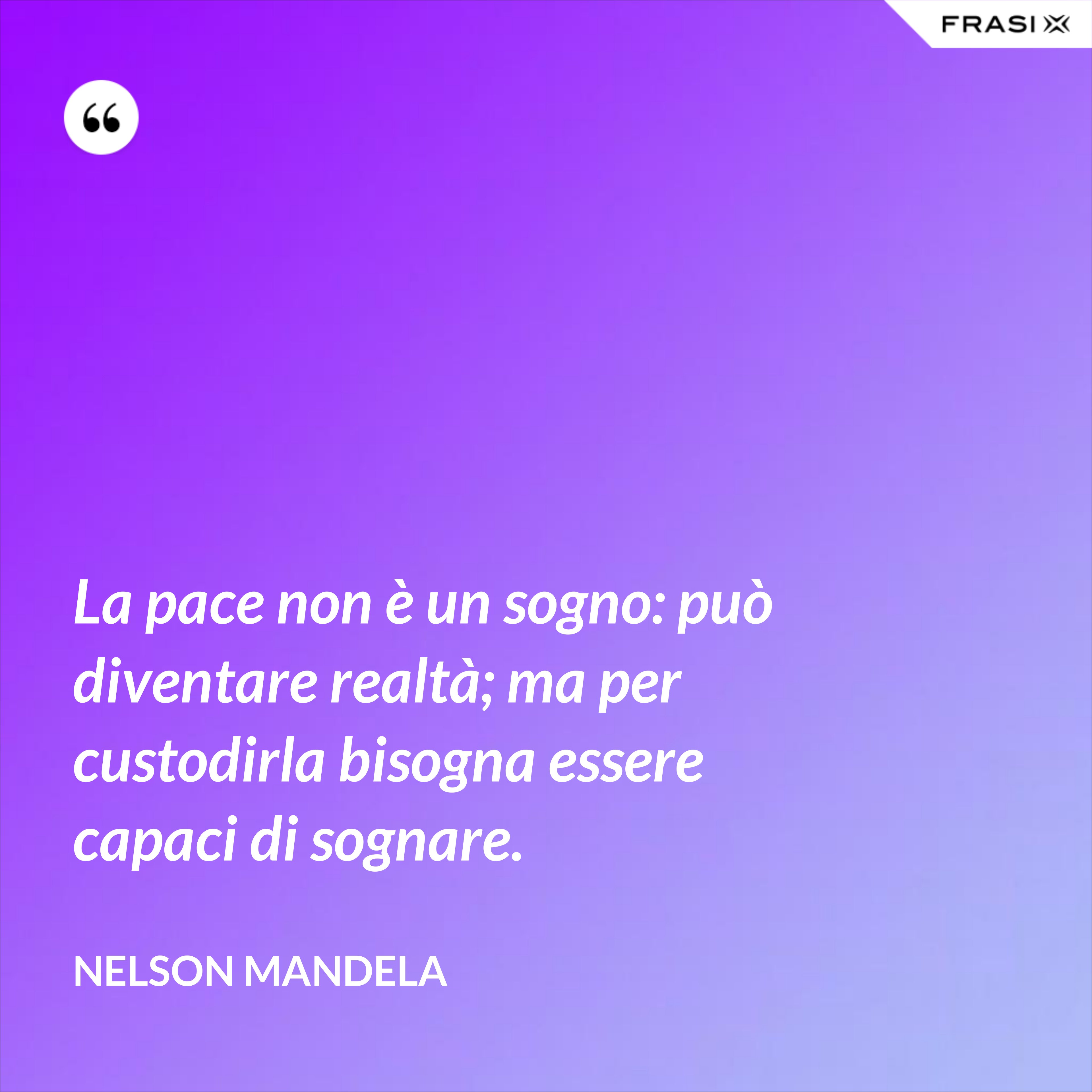 La pace non è un sogno: può diventare realtà; ma per custodirla bisogna essere capaci di sognare. - Nelson Mandela