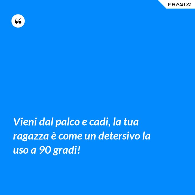 Vieni dal palco e cadi, la tua ragazza è come un detersivo la uso a 90 gradi! - Anonimo