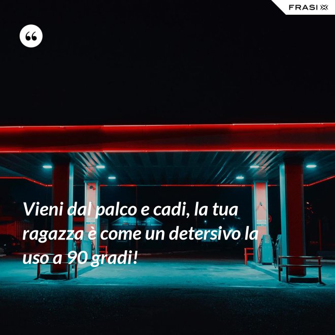 Vieni dal palco e cadi, la tua ragazza è come un detersivo la uso a 90 gradi! - Anonimo