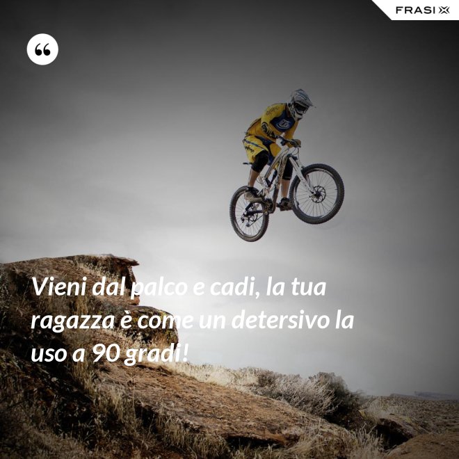 Vieni dal palco e cadi, la tua ragazza è come un detersivo la uso a 90 gradi! - Anonimo