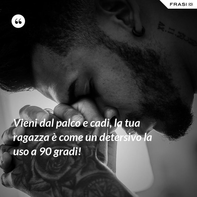 Vieni dal palco e cadi, la tua ragazza è come un detersivo la uso a 90 gradi! - Anonimo