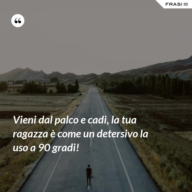 Vieni dal palco e cadi, la tua ragazza è come un detersivo la uso a 90 gradi! - Anonimo