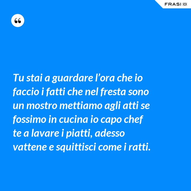Tu stai a guardare l’ora che io faccio i fatti che nel fresta sono un mostro mettiamo agli atti se fossimo in cucina io capo chef te a lavare i piatti, adesso vattene e squittisci come i ratti. - Anonimo
