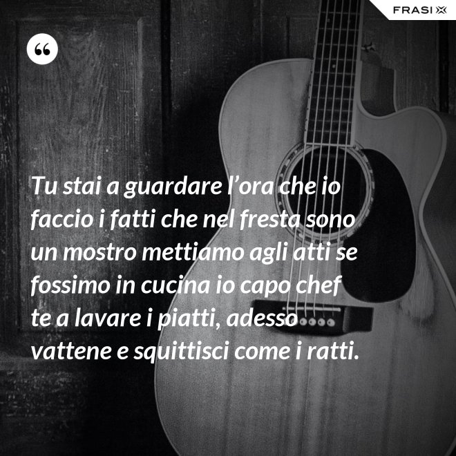 Tu stai a guardare l’ora che io faccio i fatti che nel fresta sono un mostro mettiamo agli atti se fossimo in cucina io capo chef te a lavare i piatti, adesso vattene e squittisci come i ratti. - Anonimo