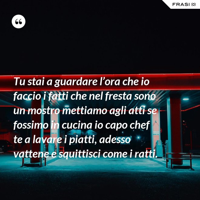Tu stai a guardare l’ora che io faccio i fatti che nel fresta sono un mostro mettiamo agli atti se fossimo in cucina io capo chef te a lavare i piatti, adesso vattene e squittisci come i ratti. - Anonimo