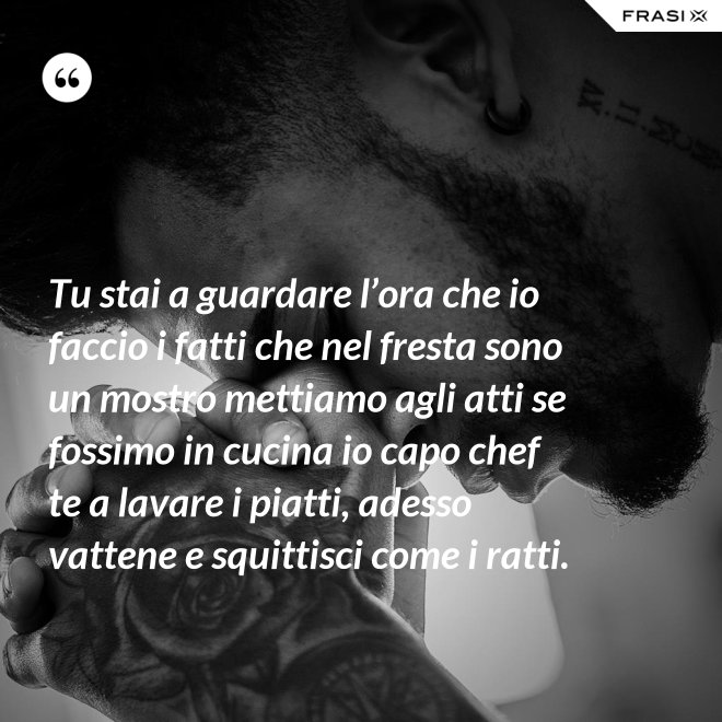 Tu stai a guardare l’ora che io faccio i fatti che nel fresta sono un mostro mettiamo agli atti se fossimo in cucina io capo chef te a lavare i piatti, adesso vattene e squittisci come i ratti. - Anonimo