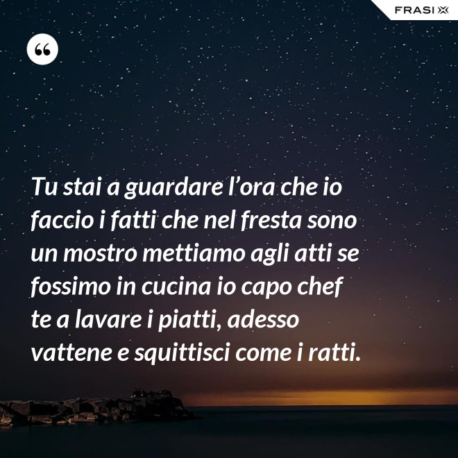 Tu stai a guardare l’ora che io faccio i fatti che nel fresta sono un mostro mettiamo agli atti se fossimo in cucina io capo chef te a lavare i piatti, adesso vattene e squittisci come i ratti. - Anonimo