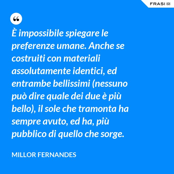 È impossibile spiegare le preferenze umane. Anche se costruiti con materiali assolutamente identici, ed entrambe bellissimi (nessuno può dire quale dei due è più bello), il sole che tramonta ha sempre avuto, ed ha, più pubblico di quello che sorge. - Millor Fernandes