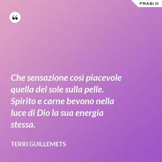 Che sensazione così piacevole quella del sole sulla pelle. Spirito e carne bevono nella luce di Dio la sua energia stessa. - Terri Guillemets