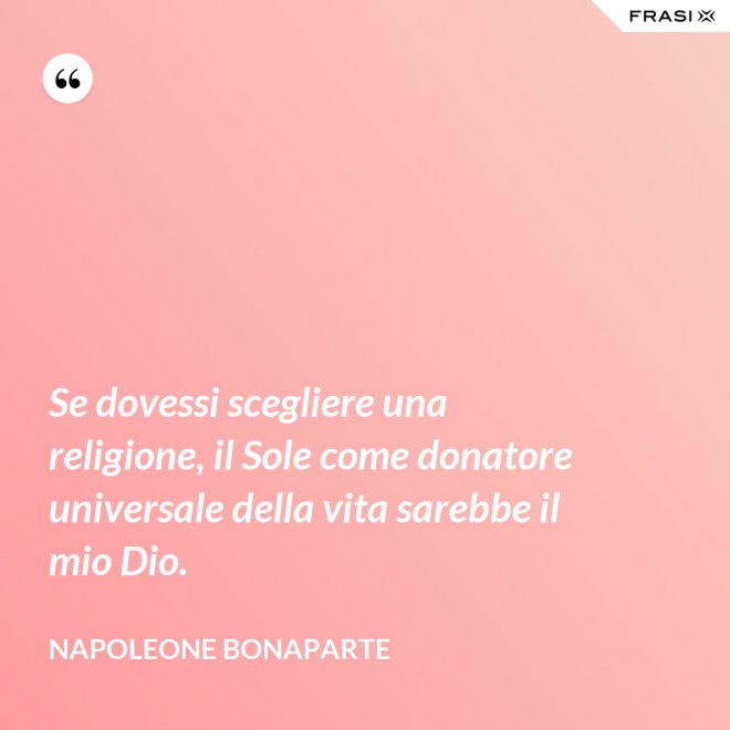 Se dovessi scegliere una religione, il Sole come donatore universale della vita sarebbe il mio Dio. - Napoleone Bonaparte