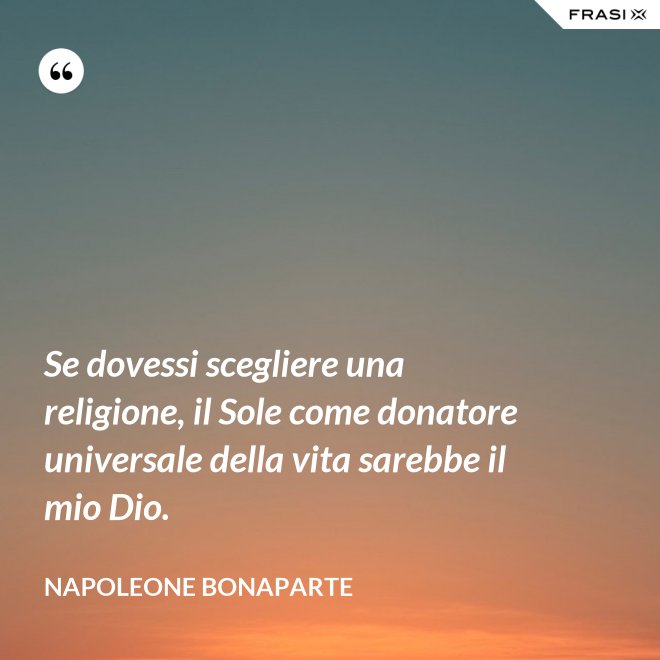 Se dovessi scegliere una religione, il Sole come donatore universale della vita sarebbe il mio Dio. - Napoleone Bonaparte