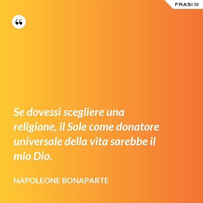 Se dovessi scegliere una religione, il Sole come donatore universale della vita sarebbe il mio Dio. - Napoleone Bonaparte