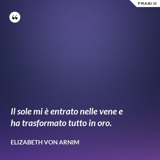 Il sole mi è entrato nelle vene e ha trasformato tutto in oro. - Elizabeth von Arnim