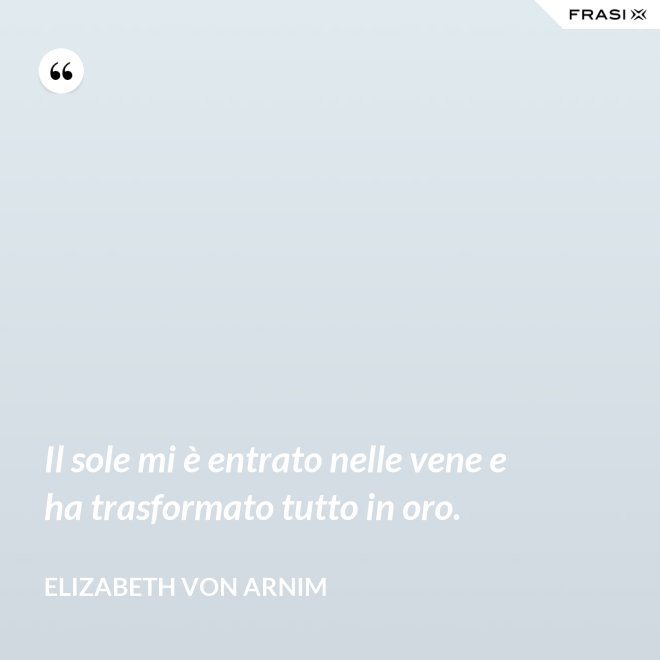 Il sole mi è entrato nelle vene e ha trasformato tutto in oro. - Elizabeth von Arnim