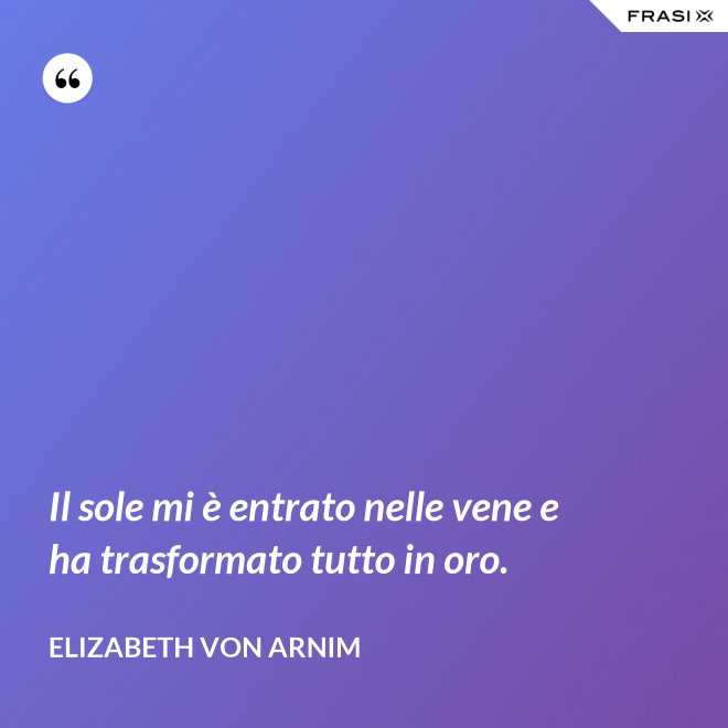 Il sole mi è entrato nelle vene e ha trasformato tutto in oro. - Elizabeth von Arnim