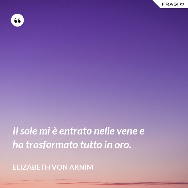 Il sole mi è entrato nelle vene e ha trasformato tutto in oro. - Elizabeth von Arnim