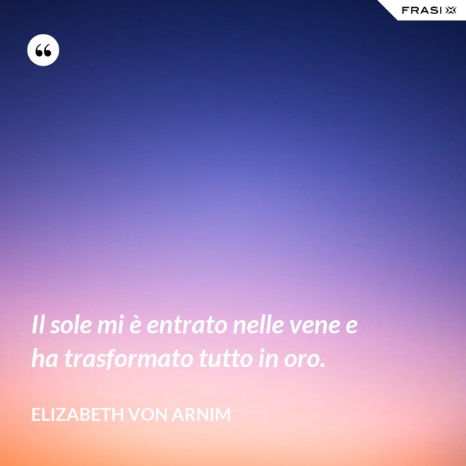 Il sole mi è entrato nelle vene e ha trasformato tutto in oro. - Elizabeth von Arnim