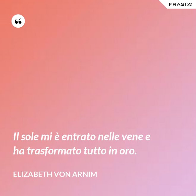 Il sole mi è entrato nelle vene e ha trasformato tutto in oro. - Elizabeth von Arnim