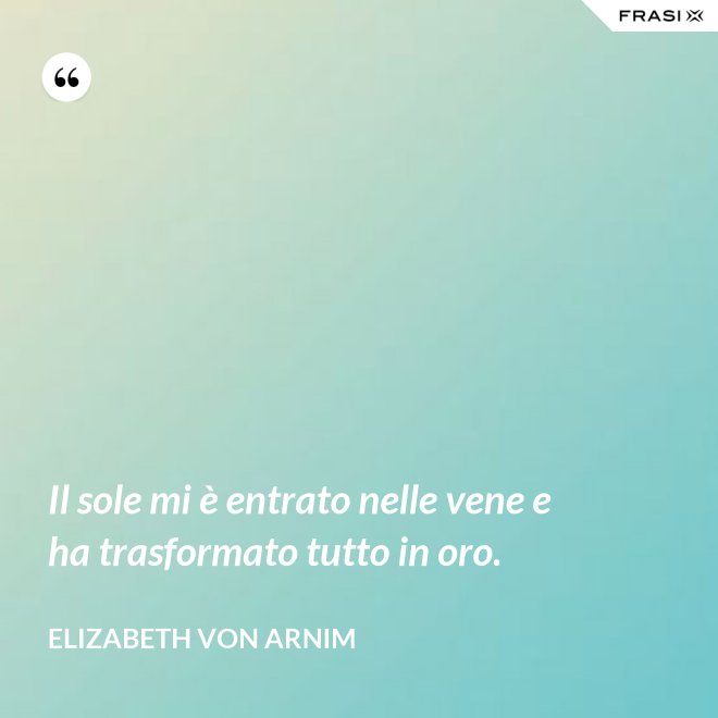 Il sole mi è entrato nelle vene e ha trasformato tutto in oro. - Elizabeth von Arnim