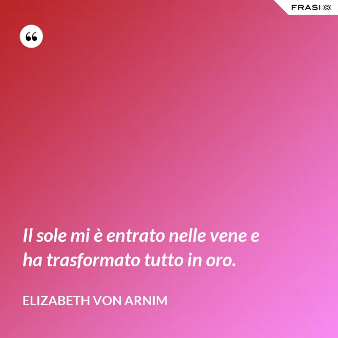 Il sole mi è entrato nelle vene e ha trasformato tutto in oro. - Elizabeth von Arnim