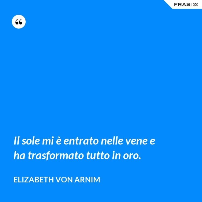 Il sole mi è entrato nelle vene e ha trasformato tutto in oro. - Elizabeth von Arnim