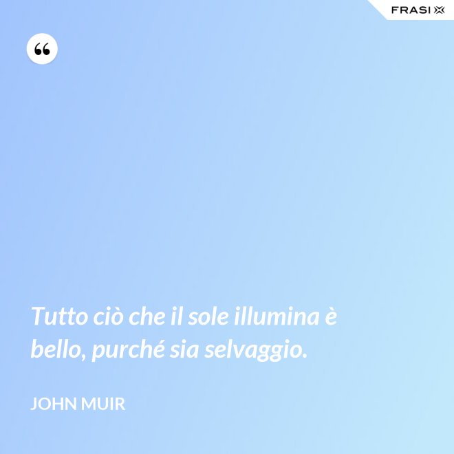 Tutto ciò che il sole illumina è bello, purché sia selvaggio. - John Muir