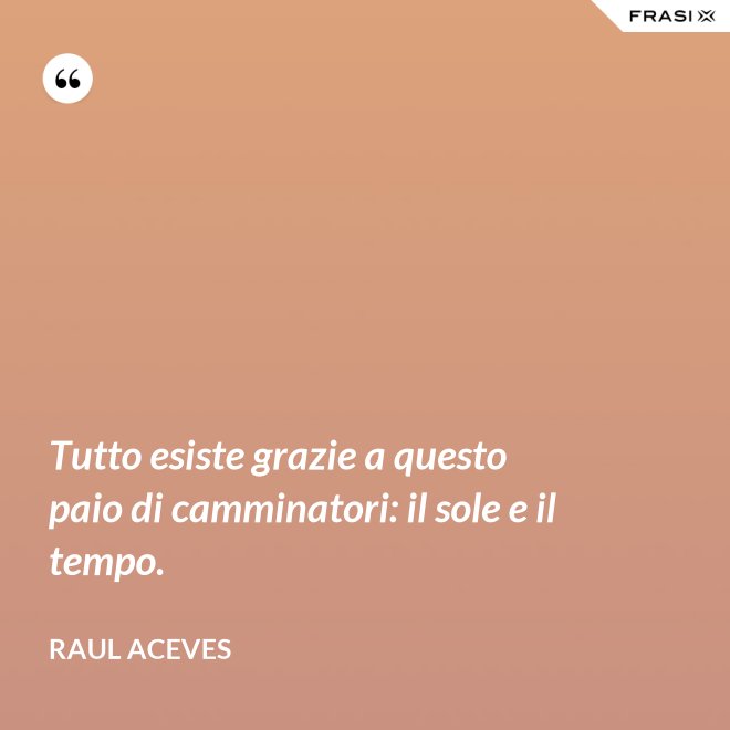 Tutto esiste grazie a questo paio di camminatori: il sole e il tempo. - Raul Aceves