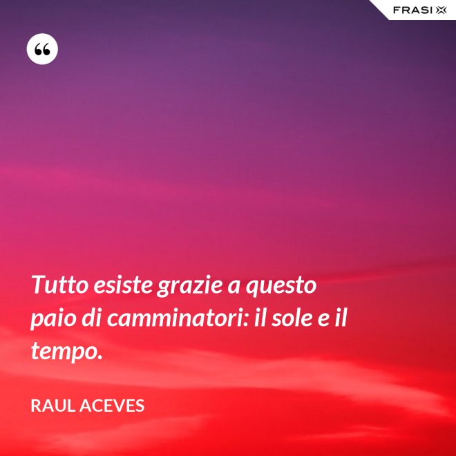 Tutto esiste grazie a questo paio di camminatori: il sole e il tempo. - Raul Aceves