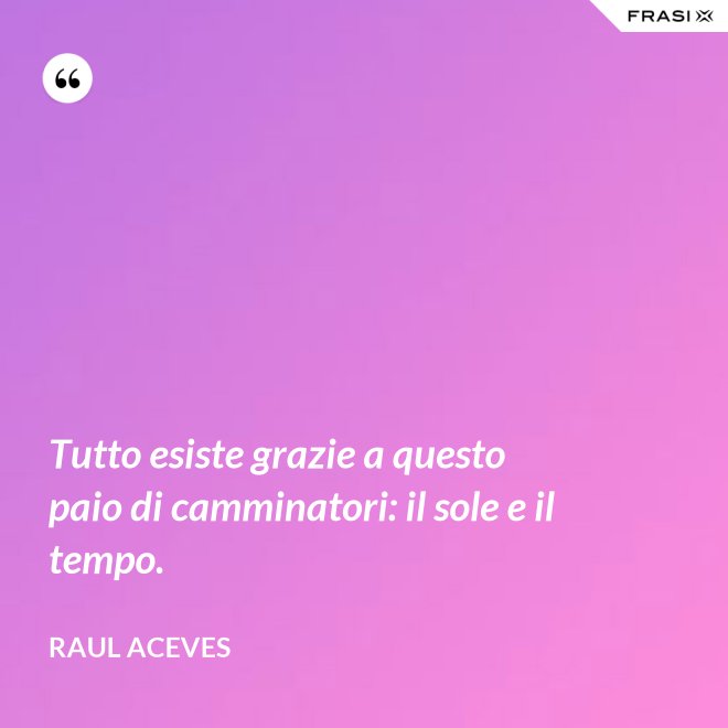 Tutto esiste grazie a questo paio di camminatori: il sole e il tempo. - Raul Aceves