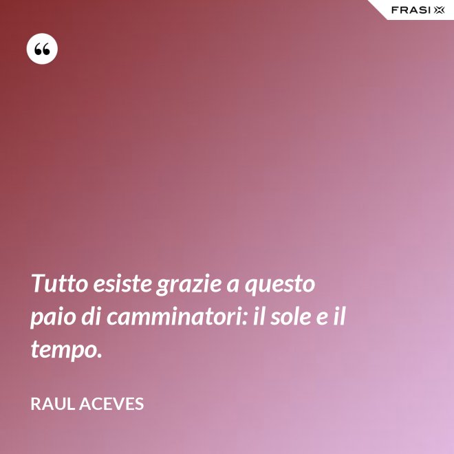 Tutto esiste grazie a questo paio di camminatori: il sole e il tempo. - Raul Aceves